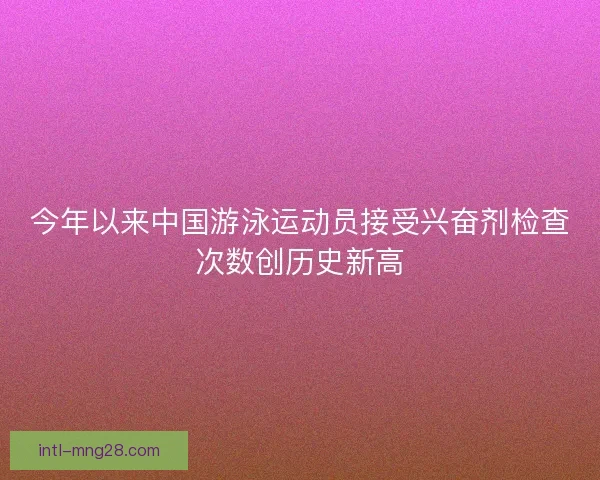 今年以来中国游泳运动员接受兴奋剂检查次数创历史新高